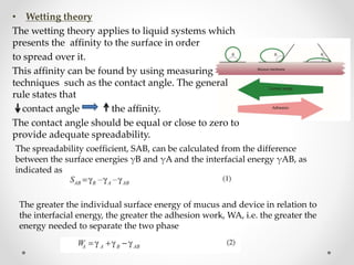 • Wetting theory
The wetting theory applies to liquid systems which
presents the affinity to the surface in order
to spread over it.
This affinity can be found by using measuring
techniques such as the contact angle. The general
rule states that
contact angle the affinity.
The contact angle should be equal or close to zero to
provide adequate spreadability.
The spreadability coefficient, SAB, can be calculated from the difference
between the surface energies γB and γA and the interfacial energy γAB, as
indicated as
The greater the individual surface energy of mucus and device in relation to
the interfacial energy, the greater the adhesion work, WA, i.e. the greater the
energy needed to separate the two phase
 