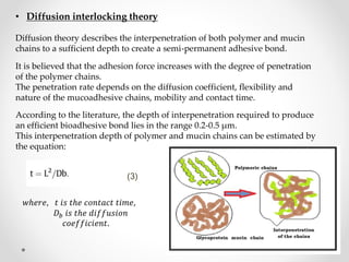 It is believed that the adhesion force increases with the degree of penetration
of the polymer chains.
The penetration rate depends on the diffusion coefficient, flexibility and
nature of the mucoadhesive chains, mobility and contact time.
• Diffusion interlocking theory
Diffusion theory describes the interpenetration of both polymer and mucin
chains to a sufficient depth to create a semi-permanent adhesive bond.
According to the literature, the depth of interpenetration required to produce
an efficient bioadhesive bond lies in the range 0.2-0.5 µm.
This interpenetration depth of polymer and mucin chains can be estimated by
the equation:
(3)
𝑤ℎ𝑒𝑟𝑒, 𝑡 𝑖𝑠 𝑡ℎ𝑒 𝑐𝑜𝑛𝑡𝑎𝑐𝑡 𝑡𝑖𝑚𝑒,
𝐷 𝑏 𝑖𝑠 𝑡ℎ𝑒 𝑑𝑖𝑓𝑓𝑢𝑠𝑖𝑜𝑛
𝑐𝑜𝑒𝑓𝑓𝑖𝑐𝑖𝑒𝑛𝑡.
 