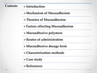 Contents > Introduction
> Mechanism of Mucoadhesion
> Theories of Mucoadhesion
> Factors affecting Mucoadhesion
> Mucoadhesive polymers
> Routes of administration
> Mucoadhesive dosage form
> Characterization methods
> Case study
> References
 
