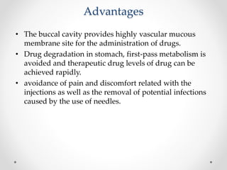 Advantages
• The buccal cavity provides highly vascular mucous
membrane site for the administration of drugs.
• Drug degradation in stomach, first-pass metabolism is
avoided and therapeutic drug levels of drug can be
achieved rapidly.
• avoidance of pain and discomfort related with the
injections as well as the removal of potential infections
caused by the use of needles.
 