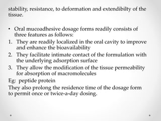 stability, resistance, to deformation and extendibilty of the
tissue.
• Oral mucoadhesive dosage forms readily consists of
three features as follows:
1. They are readily localized in the oral cavity to improve
and enhance the bioavailability
2. They facilitate intimate contact of the formulation with
the underlying adsorption surface
3. They allow the modification of the tissue permeability
for absorption of macromolecules
Eg: peptide protein
They also prolong the residence time of the dosage form
to permit once or twice-a-day dosing.
 
