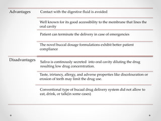 Advantages Contact with the digestive fluid is avoided
Well known for its good accessibility to the membrane that lines the
oral cavity
Disadvantages Saliva is continously secreted into oral cavity diluting the drug
resulting low drug concerntration.
Taste, irirtancy, allergy, and adverse properties like discolouration or
erosion of teeth may limit the drug use.
Patient can terminate the delivery in case of emergencies
The novel buccal dosage formulations exhibit better patient
compliance
Conventional type of bucaal drug delivery system did not allow to
eat, drink, or talk(in some cases)
 