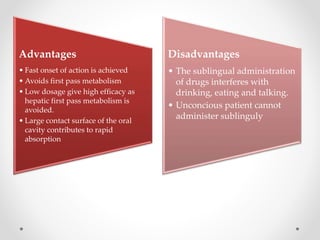 Advantages
• Fast onset of action is achieved
• Avoids first pass metabolism
• Low dosage give high efficacy as
hepatic first pass metabolism is
avoided.
• Large contact surface of the oral
cavity contributes to rapid
absorption
Disadvantages
• The sublingual administration
of drugs interferes with
drinking, eating and talking.
• Unconcious patient cannot
administer sublinguly
 