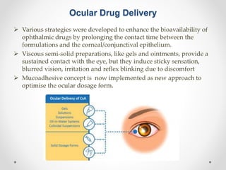 Ocular Drug Delivery
 Various strategies were developed to enhance the bioavailability of
ophthalmic drugs by prolonging the contact time between the
formulations and the corneal/conjunctival epithelium.
 Viscous semi-solid preparations, like gels and ointments, provide a
sustained contact with the eye, but they induce sticky sensation,
blurred vision, irritation and reflex blinking due to discomfort
 Mucoadhesive concept is now implemented as new approach to
optimise the ocular dosage form.
 