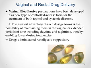 Vaginal and Rectal Drug Delivery
 Vaginal Bioadhesive preparations have been developed
as a new type of controlled-release form for the
treatment of both topical and systemic diseases.
+ The greatest advantage of such dosage forms is the
possibility of maintaining them in the vagina for extended
periods of time including daytime and nighttime, thereby
enabling lower dosing frequencies.
 Drugs administered rectally as a suppository
 