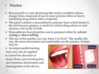 • Patches:
 Buccal patch is a non-dissolving thin matrix modified release
dosage form composed of one or more polymer films or layers
containing drug and/or other excipients.
 The patch contains a mucoadhesive polymer layer which bonds to
the oral mucosa, gingiva, or teeth for control drug release in oral
mucosa, oral cavity or both.
 Mucoadhesive buccal patches can be prepared either by solvent
casting or direct milling.
 The size of the patches can vary from 1 to 15𝑐𝑚2. The smaller the
size, the more convenient and comfortable are the patches. Patches
may be
 An impermeable backing
layer may also be applied
to control the direction of
drug release, prevent drug loss,
and minimize deformation and
disintegration of the device.
 