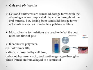 • Gels and ointments:
 Gels and ointments are semisolid dosage forms with the
advantages of uncomplicated dispersion throughout the
oral mucosa. But, dosing from semisolid dosage forms
not much as exact as from tablets, patches, or films.
 Mucoadhesive formulations are used to defeat the poor
retention time of gels.
 Bioadhesive polymers,
e.g. poloxamer 407,
sodium carboxy methylcellulose,
carbopol, hyaluronic acid, and xanthan gum, go through a
phase transition from a liquid to a semisolid
 