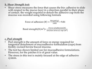 b. Shear Strength test:
• Shear stress measures the force that causes the bio- adhesive to slide
with respect to the mucus layer in a direction parallel to their plane
of contact. the weight required to detach the adhesive cup from the
mucosa was recorded using following formula
Force of adhesion 𝑁 =
𝑊𝑒𝑖𝑔ℎ𝑡 𝑔
1000
∗ 9.81
Bond strength(𝑁/𝑚2
)=
𝐹𝑜𝑟𝑐𝑒 𝑜𝑓𝑎𝑑ℎ𝑒𝑠𝑖𝑜𝑛 𝑁
𝑠𝑢𝑟𝑓𝑎𝑐𝑒 𝑎𝑟𝑒𝑎 𝑜𝑓 𝑐𝑢𝑝 (𝑚2)
c. Peel strength
• Peel strength is the amount of force or energy required for
tangential detachment of mucoadhesive formulation (cups) from
freshly excised bovine buccal mucosa.
• The test has shown limited use for mucoadhesive formulations.
However, for the patches it is of great value.
• The stress in this test is mainly focused at the edge of adhesive
system.
 