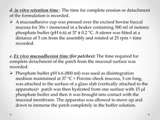 d. in vitro retention time : The time for complete erosion or detachment
of the formulation is recorded.
 A mucoadhesive cup was pressed over the excised bovine buccal
mucosa for 30s > immersed in a beaker containing 500 ml of isotonic
phosphate buffer (pH 6.6) at 37 ± 0.2 °C. A stirrer was fitted at a
distance of 5 cm from the assembly and rotated at 25 rpm > time
recorded.
e. Ex vivo mucoadhesion time (for patches): The time required for
complete detachment of the patch from the mucosal surface was
recorded.
 Phosphate buffer pH 6.6 (800 ml) was used as disintegration
medium maintained at 37 °C > Porcine check mucosa, 3 cm long,
was attached to the surface of a glass slab (vertically attached to the
apparatus)> patch was then hydrated from one surface with 15 μl
phosphate buffer and then it was brought into contact with the
mucosal membrane. The apparatus was allowed to move up and
down to immerse the patch completely in the buffer solution.
 