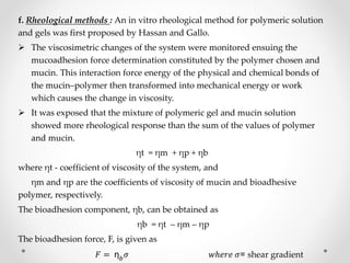 f. Rheological methods : An in vitro rheological method for polymeric solution
and gels was first proposed by Hassan and Gallo.
 The viscosimetric changes of the system were monitored ensuing the
mucoadhesion force determination constituted by the polymer chosen and
mucin. This interaction force energy of the physical and chemical bonds of
the mucin–polymer then transformed into mechanical energy or work
which causes the change in viscosity.
 It was exposed that the mixture of polymeric gel and mucin solution
showed more rheological response than the sum of the values of polymer
and mucin.
ηt = ηm + ηp + ηb
where ηt - coefficient of viscosity of the system, and
ηm and ηp are the coefficients of viscosity of mucin and bioadhesive
polymer, respectively.
The bioadhesion component, ηb, can be obtained as
ηb = ηt – ηm – ηp
The bioadhesion force, F, is given as
𝐹 = η 𝑏 𝜎 𝑤ℎ𝑒𝑟𝑒 𝜎= shear gradient
 