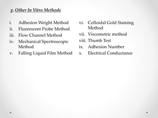 g. Other In Vitro Methods
i. Adhesion Weight Method
ii. Fluorescent Probe Method
iii. Flow Channel Method
iv. Mechanical Spectroscopic
Method
v. Falling Liquid Film Method
vi. Colloidal Gold Staining
Method
vii. Viscometric method
viii. Thumb Test
ix. Adhesion Number
x. Electrical Conductance
 