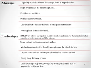 Advantages Targeting & localization of the dosage form at a specific site.
High drug flux at the absorbing tissue.
Excellent accessibility.
Painless administration.
Low enzymatic activity & avoid of first pass metabolism.
Disadvantages If MDDS are adhere too tightly it exert too much force to remove the formulation after
use, otherwise the mucosa could be injured.
Medications administered orally do not enter the blood stream.
Lack of standardized techniques often lead to unclear results.
Costly drug delivery system
Some patient suffers unpleasant feeling.
Prolongation of residence time.
Ulcer causing drugs may precipitate ulcerogenic effect due to
increase in residence time.
 