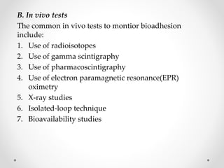 B. In vivo tests
The common in vivo tests to montior bioadhesion
include:
1. Use of radioisotopes
2. Use of gamma scintigraphy
3. Use of pharmacoscintigraphy
4. Use of electron paramagnetic resonance(EPR)
oximetry
5. X-ray studies
6. Isolated-loop technique
7. Bioavailability studies
 