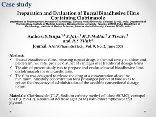 Case study
Preparation and Evaluation of Buccal Bioadhesive Films
Containing Clotrimazole
Department of Pharmaceutics, Institute of Technology, Banaras Hindu University, Varanasi 221005, India. Department of
Pharmacology, Institute of Medical Sciences, Banaras Hindu University, Varanasi 221005, India. Department of
Microbiology, Institute of Medical Sciences, Banaras Hindu University, Varanasi 221005, India.
Authors: 𝑺. 𝑺𝒊𝒏𝒈𝒉, 𝟏,𝟒
𝑺. 𝑱𝒂𝒊𝒏, 𝟏
𝑴. 𝑺. 𝑴𝒖𝒕𝒉𝒖, 𝟐
𝑺. 𝑻𝒊𝒘𝒂𝒓𝒊, 𝟏
𝐚𝐧𝐝, 𝑹. 𝑺. 𝑻𝒊𝒍𝒂𝒌 𝟑
Journal: AAPS PharmSciTech, Vol. 9, No. 2, June 2008
Abstract:
 Buccal bioadhesive films, releasing topical drugs in the oral cavity at a slow and
predetermined rate, provide distinct advantages over traditional dosage forms
 The aim of present study was to prepare and evaluate buccal bioadhesive films
of clotrimazole for oral candidiasis.
 The film was designed to release the drug at a concentration above the
minimum inhibitory concentration for a prolonged period of time so as to
reduce the frequency of administration of the available conventional dosage
forms.
Materials: Clotrimazole (CLZ), Sodium carboxy methyl cellulose (SCMC), carbopol
974 P (CP 974P), sabouraud dextrose agar (SDA) with chloramphenicol and
glycerol.
 