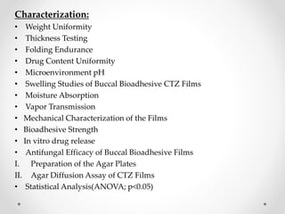 Characterization:
• Weight Uniformity
• Thickness Testing
• Folding Endurance
• Drug Content Uniformity
• Microenvironment pH
• Swelling Studies of Buccal Bioadhesive CTZ Films
• Moisture Absorption
• Vapor Transmission
• Mechanical Characterization of the Films
• Bioadhesive Strength
• In vitro drug release
• Antifungal Efficacy of Buccal Bioadhesive Films
I. Preparation of the Agar Plates
II. Agar Diffusion Assay of CTZ Films
• Statistical Analysis(ANOVA; p<0.05)
 