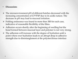 • Discussion:
 The microenvironment pH of different batches decreased with the
increasing concentration of CP 974P due to its acidic nature. The
decrease in pH may lead to mucosal irritation.
 Folding endurance was found to more than 300 for each case,
indicative of reasonable flexibility of the films.
 Adhesion occurs shortly after the beginning of swelling but the
bond formed between mucosal layer and polymer is not very strong.
 The adhesion will increase with the degree of hydration until a
point where over hydration leads to an abrupt drop in adhesive
strength due to disentanglement at the polymer/tissue interface
.
 