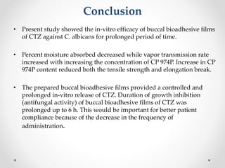Conclusion
• Present study showed the in-vitro efficacy of buccal bioadhesive films
of CTZ against C. albicans for prolonged period of time.
• Percent moisture absorbed decreased while vapor transmission rate
increased with increasing the concentration of CP 974P. Increase in CP
974P content reduced both the tensile strength and elongation break.
• The prepared buccal bioadhesive films provided a controlled and
prolonged in-vitro release of CTZ. Duration of growth inhibition
(antifungal activity) of buccal bioadhesive films of CTZ was
prolonged up to 6 h. This would be important for better patient
compliance because of the decrease in the frequency of
administration.
 