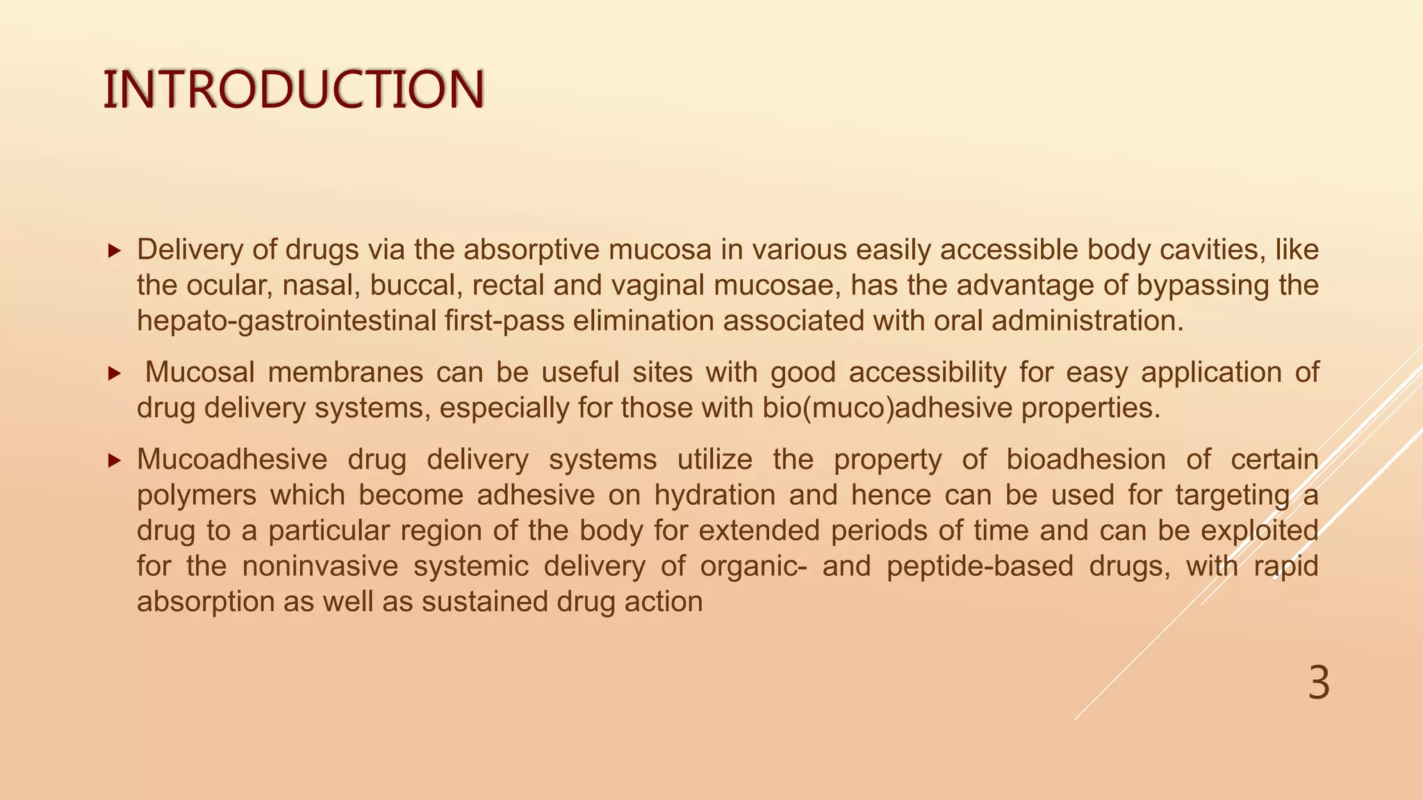 INTRODUCTION
 Delivery of drugs via the absorptive mucosa in various easily accessible body cavities, like
the ocular, nasal, buccal, rectal and vaginal mucosae, has the advantage of bypassing the
hepato-gastrointestinal first-pass elimination associated with oral administration.
 Mucosal membranes can be useful sites with good accessibility for easy application of
drug delivery systems, especially for those with bio(muco)adhesive properties.
 Mucoadhesive drug delivery systems utilize the property of bioadhesion of certain
polymers which become adhesive on hydration and hence can be used for targeting a
drug to a particular region of the body for extended periods of time and can be exploited
for the noninvasive systemic delivery of organic- and peptide-based drugs, with rapid
absorption as well as sustained drug action
3
 