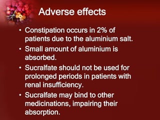 Adverse effects
• Constipation occurs in 2% of
patients due to the aluminium salt.
• Small amount of aluminium is
absorbed.
• Sucralfate should not be used for
prolonged periods in patients with
renal insufficiency.
• Sucralfate may bind to other
medicinations, impairing their
absorption.
 