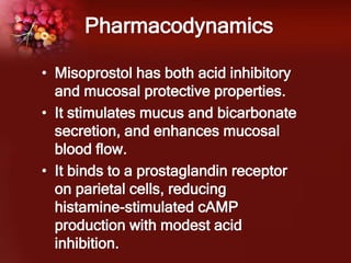 Pharmacodynamics
• Misoprostol has both acid inhibitory
and mucosal protective properties.
• It stimulates mucus and bicarbonate
secretion, and enhances mucosal
blood flow.
• It binds to a prostaglandin receptor
on parietal cells, reducing
histamine-stimulated cAMP
production with modest acid
inhibition.
 