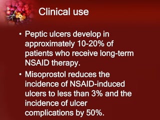 Clinical use
• Peptic ulcers develop in
approximately 10-20% of
patients who receive long-term
NSAID therapy.
• Misoprostol reduces the
incidence of NSAID-induced
ulcers to less than 3% and the
incidence of ulcer
complications by 50%.
 
