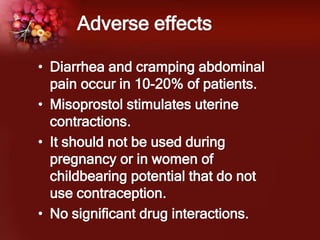Adverse effects
• Diarrhea and cramping abdominal
pain occur in 10-20% of patients.
• Misoprostol stimulates uterine
contractions.
• It should not be used during
pregnancy or in women of
childbearing potential that do not
use contraception.
• No significant drug interactions.
 