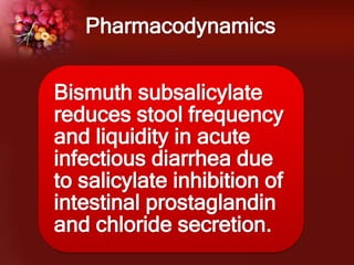Pharmacodynamics
Bismuth subsalicylate
reduces stool frequency
and liquidity in acute
infectious diarrhea due
to salicylate inhibition of
intestinal prostaglandin
and chloride secretion.
 