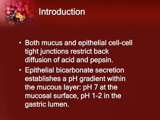 • Both mucus and epithelial cell-cell
tight junctions restrict back
diffusion of acid and pepsin.
• Epithelial bicarbonate secretion
establishes a pH gradient within
the mucous layer: pH 7 at the
mucosal surface, pH 1-2 in the
gastric lumen.
Introduction
 