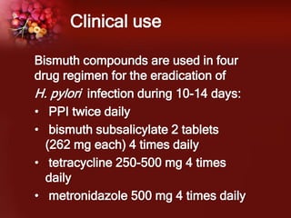 Clinical use
Bismuth compounds are used in four
drug regimen for the eradication of
H. pylori infection during 10-14 days:
• PPI twice daily
• bismuth subsalicylate 2 tablets
(262 mg each) 4 times daily
• tetracycline 250-500 mg 4 times
daily
• metronidazole 500 mg 4 times daily
 