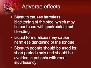 Adverse effects
• Bismuth causes harmless
blackening of the stool which may
be confused with gastrointestinal
bleeding.
• Liquid formulations may cause
harmless darkening of the tongue.
• Bismuth agents should be used for
short periods only and should be
avoided in patients with renal
insufficiency.
 