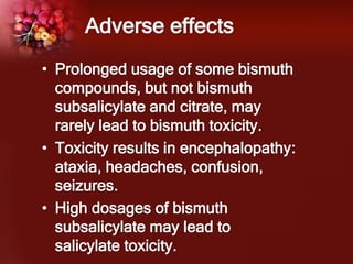 Adverse effects
• Prolonged usage of some bismuth
compounds, but not bismuth
subsalicylate and citrate, may
rarely lead to bismuth toxicity.
• Toxicity results in encephalopathy:
ataxia, headaches, confusion,
seizures.
• High dosages of bismuth
subsalicylate may lead to
salicylate toxicity.
 