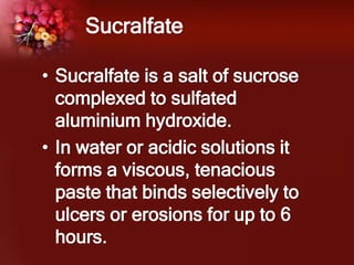 Sucralfate
• Sucralfate is a salt of sucrose
complexed to sulfated
aluminium hydroxide.
• In water or acidic solutions it
forms a viscous, tenacious
paste that binds selectively to
ulcers or erosions for up to 6
hours.
 