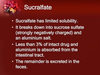 Sucralfate
• Sucralfate has limited solubility.
• It breaks down into sucrose sulfate
(strongly negatively charged) and
an aluminium salt.
• Less than 3% of intact drug and
aluminium is absorbed from the
intestinal tract.
• The remainder is excreted in the
feces.
 