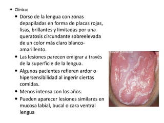  Clínica:

 Dorso de la lengua con zonas
depapiladas en forma de placas rojas,
lisas, brillantes y limitadas por una
queratosis circundante sobreelevada
de un color más claro blancoamarillento.
 Las lesiones parecen emigrar a través
de la superficie de la lengua.
 Algunos pacientes refieren ardor o
hipersensibilidad al ingerir ciertas
comidas.
 Menos intensa con los años.
 Pueden aparecer lesiones similares en
mucosa labial, bucal o cara ventral
lengua

 