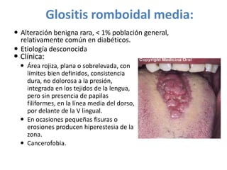 Glositis romboidal media:
 Alteración benigna rara, < 1% población general,
relativamente común en diabéticos.
 Etiología desconocida

 Clínica:

 Área rojiza, plana o sobrelevada, con
límites bien definidos, consistencia
dura, no dolorosa a la presión,
integrada en los tejidos de la lengua,
pero sin presencia de papilas
filiformes, en la línea media del dorso,
por delante de la V lingual.
 En ocasiones pequeñas fisuras o
erosiones producen hiperestesia de la
zona.
 Cancerofobia.

 