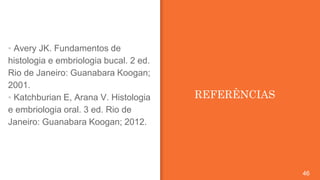 REFERÊNCIAS
46
▪ Avery JK. Fundamentos de
histologia e embriologia bucal. 2 ed.
Rio de Janeiro: Guanabara Koogan;
2001.
▪ Katchburian E, Arana V. Histologia
e embriologia oral. 3 ed. Rio de
Janeiro: Guanabara Koogan; 2012.
 