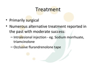 Treatment
• Primarily surgical
• Numerous alternative treatment reported in
  the past with moderate success:
  – Intralesional injection - eg. Sodium morrhuate,
    triamcinolone
  – Occlusive flurandrenolone tape
 