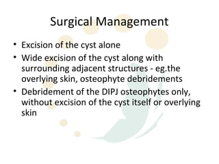 Surgical Management
• Excision of the cyst alone
• Wide excision of the cyst along with
  surrounding adjacent structures - eg.the
  overlying skin, osteophyte debridements
• Debridement of the DIPJ osteophytes only,
  without excision of the cyst itself or overlying
  skin
 