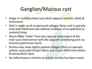 Ganglion/Mucous cyst
• Single or multiloculated cyst which appears smooth, white &
  translucent
• Wall is made up of compressed collagen fibres and is sparsely
  lined with flattened cells without evidence of an epithelial or
  synovial lining
• Mucin-filled “clefts” from the capsular attachment of the
  main cyst interconnect with the adjacent underlying joint via
  tortuous continuous ducts
• Stroma may show tightly packed collagen fibres or sparsely
  cellular areas with broken fibres and mucin-filled intercellular
  & extracellular lakes
• No inflammatory reaction or mitotic activity has been noted
 