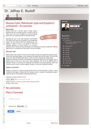 Dr. Jeffrey E. Budoff
Older PostHome
Monday, October 19, 2015
Posted by Dr Jeffrey Budoff at 9:09 AM
Labels: Dupytren’s contracture, Mucous Cysts, Retinacular Cysts
Location: United States
Mucous Cysts, Retinacular cysts and Dupytren’s
contracture – An overview
MucousCysts
Mucous Cysts are a common cause of finger masses,
especially over the tiny finger joint that is closest to the tip.
These cysts are a kind of ganglion cyst which generally
arises due to an underlying arthritis of that particular joint.
Aspirating the cyst is the initial treatment recommended.
This should not be done by the patients or by inexperienced
people. The cyst connects itself to the underlying joint; if an
infection is likely to occur, it can spread to that joint,
eventually resulting in a serious problem. It is crucial to
understand that to remove the cyst permanently, the underlying joint should be addressed. Mucous
cyst excision is a procedure which has proven to be very successful.
Retinacular cysts
Tender masses which appear in the palm near the base of a finger are probably the retinacular cysts.
These cysts are simply ganglion cysts coming from the finger’s flexor tendon sheath. The cysts often
result in pain when the patient grips objects. Luckily, the cysts are benign and treated easily.
Aspiration is generally successful in the treatment of retinacular cysts. But, as for ganglion cysts in
another place, as soon as a cyst recurs, further aspirations may not be the effective form of
treatment. If there is a recurrence of a retinacular cyst following a successful aspiration, options are
to either live with it or get it removed surgically. Surgery is a very quick outpatient procedure.
Dupytren’scontracture
Dupytren’s contracture is a genetic disorder wherein the fascia of the hand tends to contract, making
it difficult for the fingers to extend fully. This condition occurs in people of Scandinavian ancestry.
Treatment options include Xiaflex and Needle Aponeurotomy.
Recommend this on Google
Enter your comment...
Comment as: Select profile...
PublishPublish PreviewPreview
No comments:
Post a Comment
Dr Jeffrey Budoff
Follow 0
View my complete profile
About Me
▼ 2015 (16)
▼ October (1)
Mucous Cysts, Retinacular cysts
and Dupytren’s con...
► September (1)
► August (1)
► July (2)
► June (1)
► May (2)
► April (2)
► March (2)
► February (2)
► January (2)
► 2014 (182)
Blog Archive
0 More Next Blog» Create Blog Sign In
converted by Web2PDFConvert.com
 