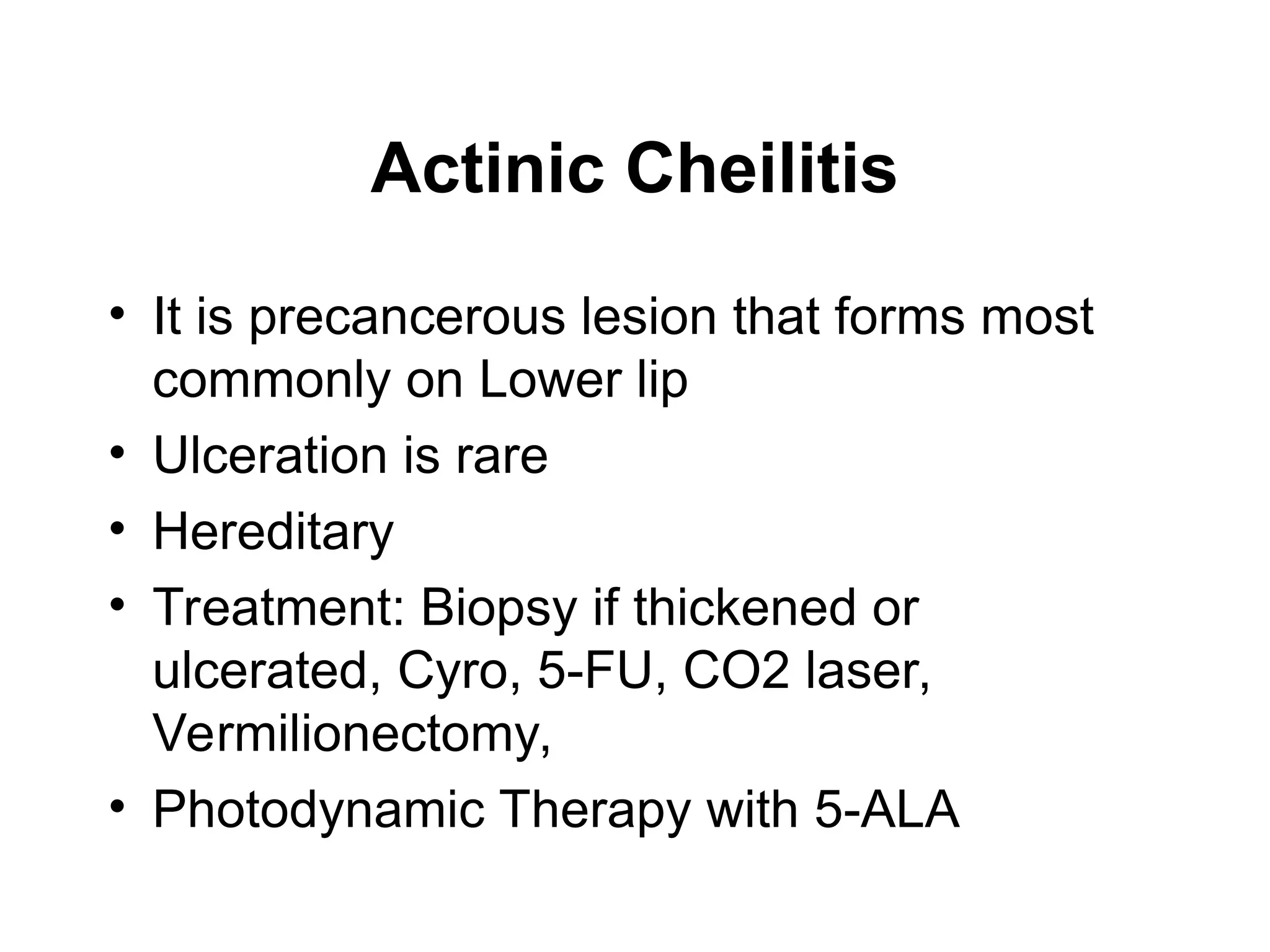 Actinic Cheilitis
• It is precancerous lesion that forms most
commonly on Lower lip
• Ulceration is rare
• Hereditary
• Treatment: Biopsy if thickened or
ulcerated, Cyro, 5-FU, CO2 laser,
Vermilionectomy,
• Photodynamic Therapy with 5-ALA
 