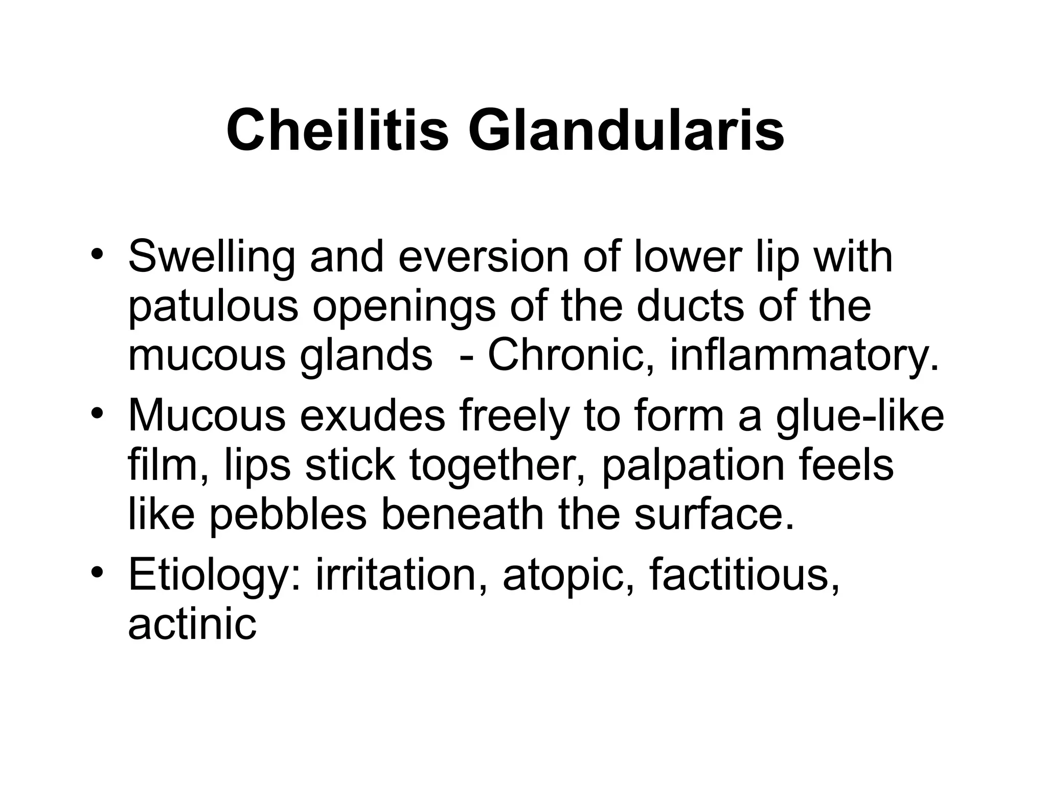 Cheilitis Glandularis
• Swelling and eversion of lower lip with
patulous openings of the ducts of the
mucous glands - Chronic, inflammatory.
• Mucous exudes freely to form a glue-like
film, lips stick together, palpation feels
like pebbles beneath the surface.
• Etiology: irritation, atopic, factitious,
actinic
 