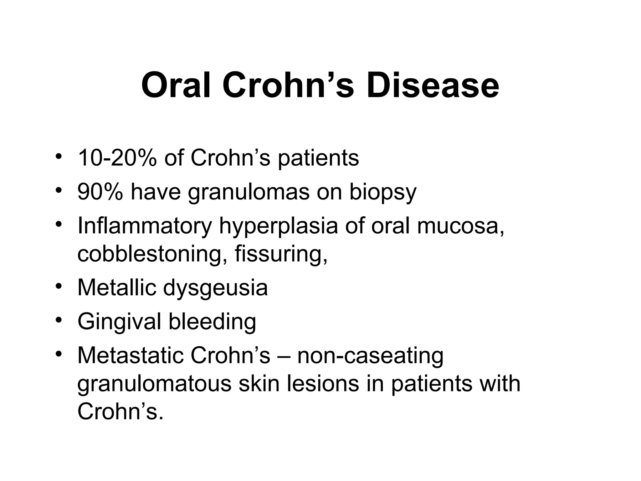 Oral Crohn’s Disease
• 10-20% of Crohn’s patients
• 90% have granulomas on biopsy
• Inflammatory hyperplasia of oral mucosa,
cobblestoning, fissuring,
• Metallic dysgeusia
• Gingival bleeding
• Metastatic Crohn’s – non-caseating
granulomatous skin lesions in patients with
Crohn’s.
 