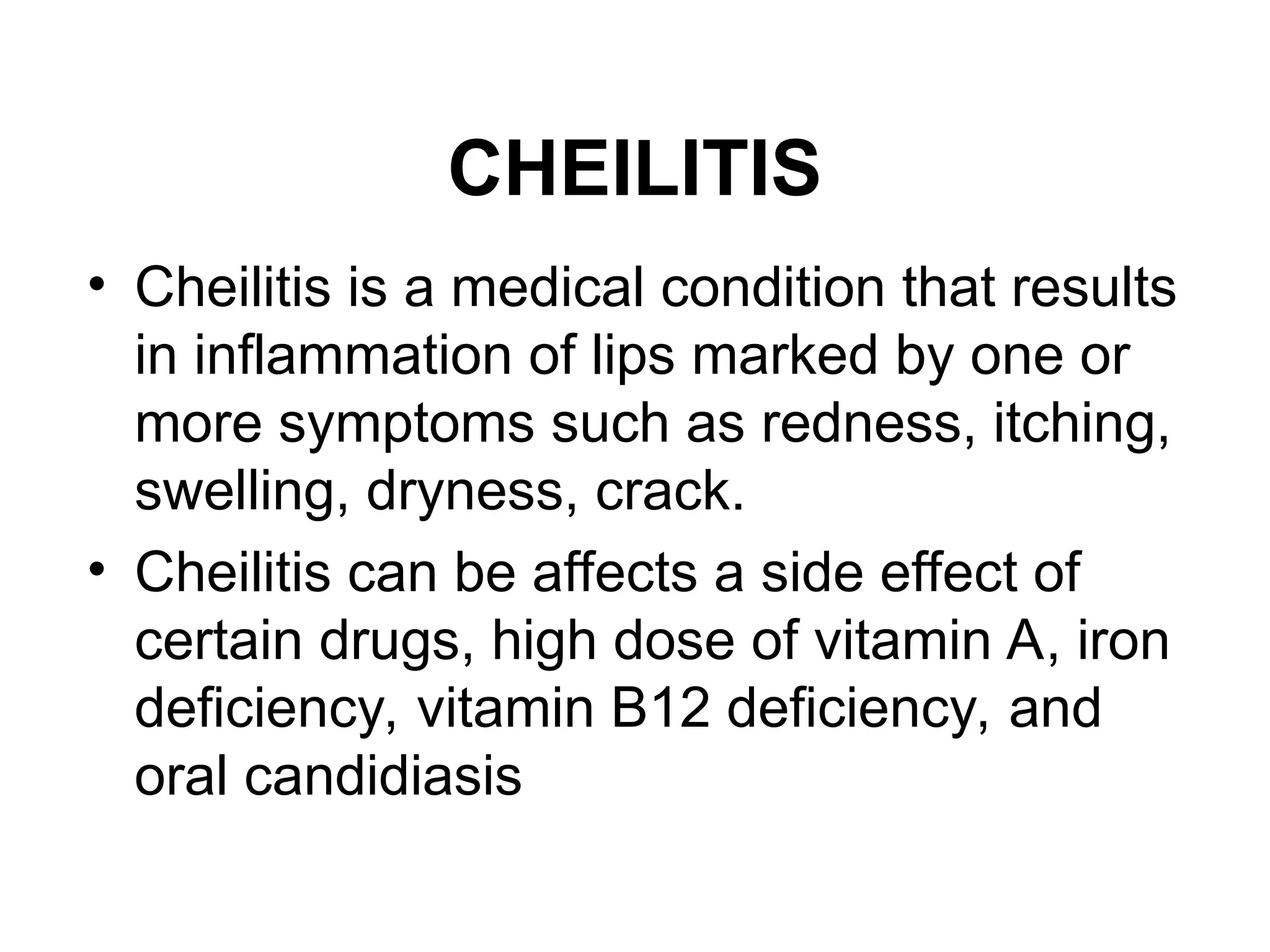 CHEILITIS
• Cheilitis is a medical condition that results
in inflammation of lips marked by one or
more symptoms such as redness, itching,
swelling, dryness, crack.
• Cheilitis can be affects a side effect of
certain drugs, high dose of vitamin A, iron
deficiency, vitamin B12 deficiency, and
oral candidiasis
 