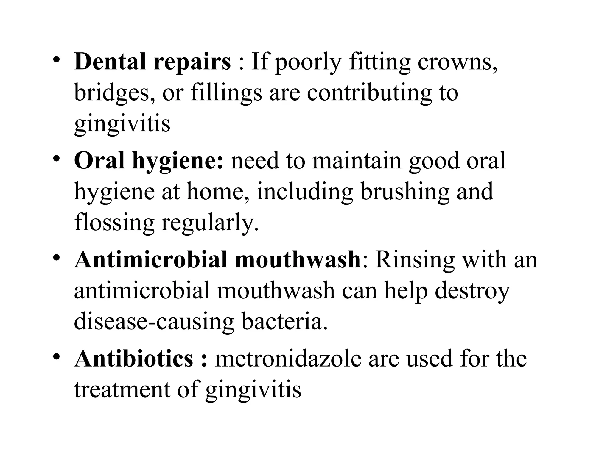 • Dental repairs : If poorly fitting crowns,
bridges, or fillings are contributing to
gingivitis
• Oral hygiene: need to maintain good oral
hygiene at home, including brushing and
flossing regularly.
• Antimicrobial mouthwash: Rinsing with an
antimicrobial mouthwash can help destroy
disease-causing bacteria.
• Antibiotics : metronidazole are used for the
treatment of gingivitis
 