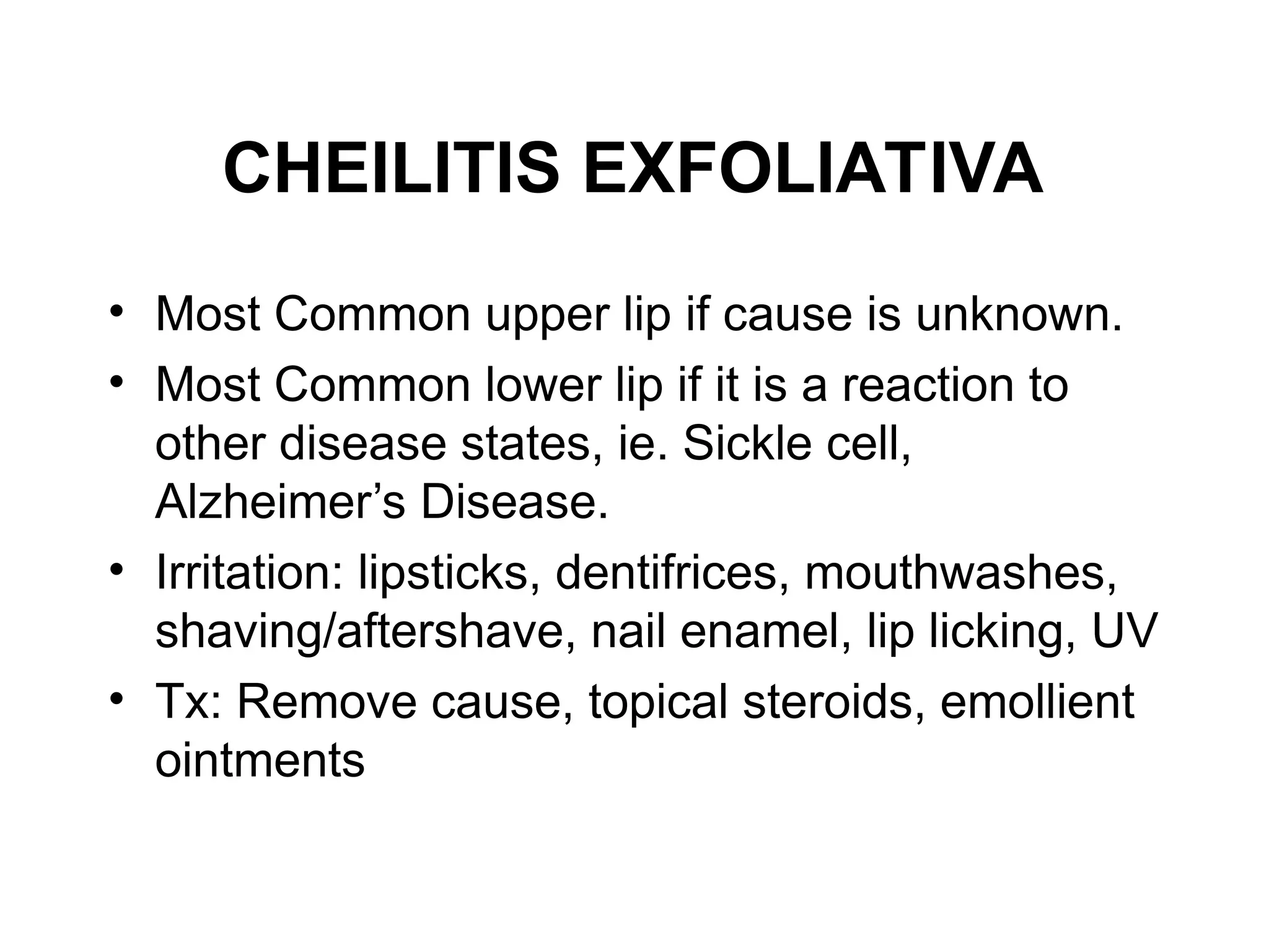 CHEILITIS EXFOLIATIVA
• Most Common upper lip if cause is unknown.
• Most Common lower lip if it is a reaction to
other disease states, ie. Sickle cell,
Alzheimer’s Disease.
• Irritation: lipsticks, dentifrices, mouthwashes,
shaving/aftershave, nail enamel, lip licking, UV
• Tx: Remove cause, topical steroids, emollient
ointments
 