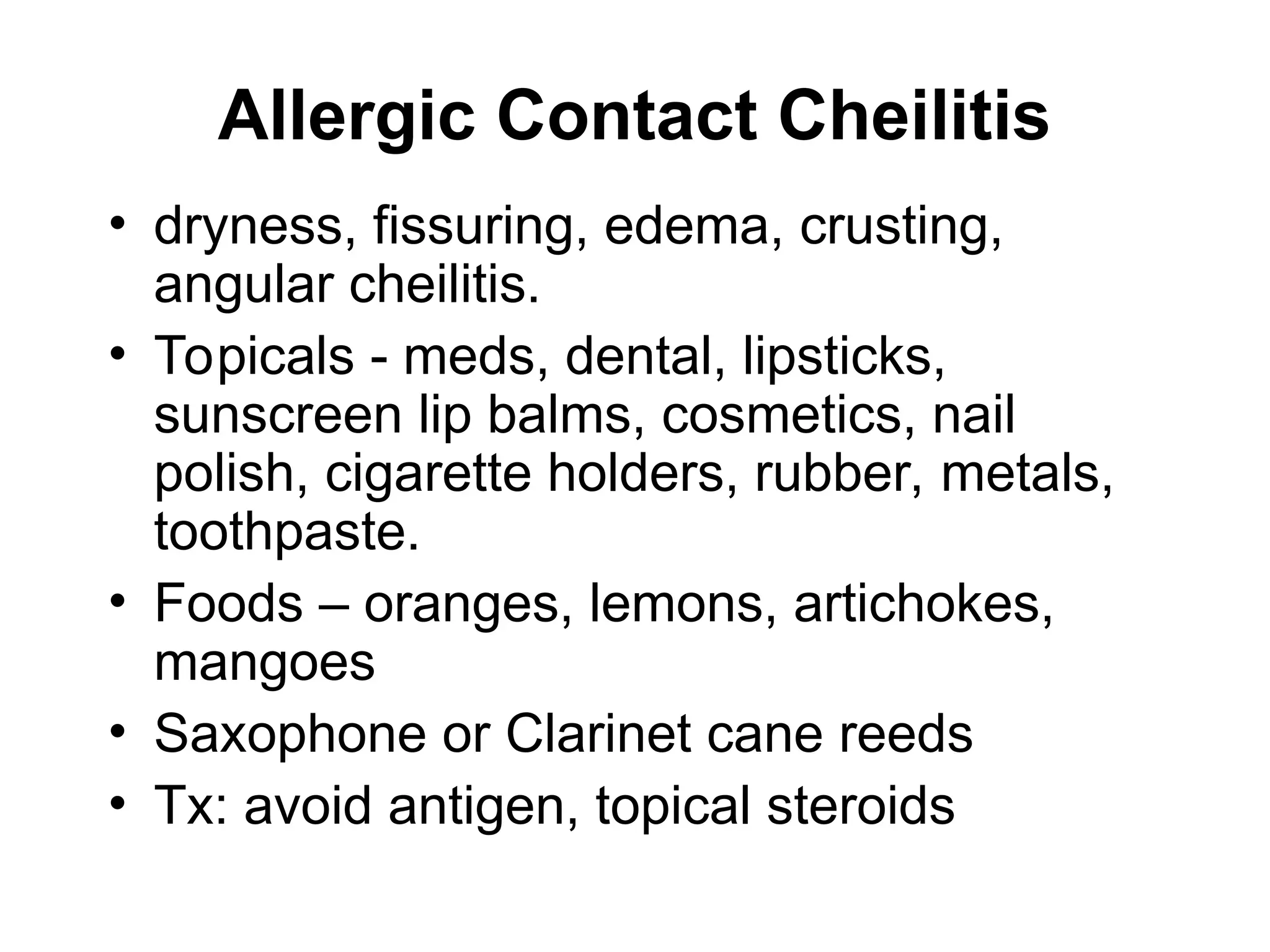 Allergic Contact Cheilitis
• dryness, fissuring, edema, crusting,
angular cheilitis.
• Topicals - meds, dental, lipsticks,
sunscreen lip balms, cosmetics, nail
polish, cigarette holders, rubber, metals,
toothpaste.
• Foods – oranges, lemons, artichokes,
mangoes
• Saxophone or Clarinet cane reeds
• Tx: avoid antigen, topical steroids
 