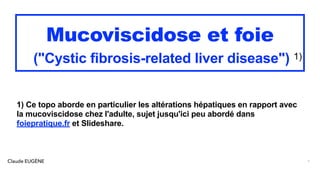 Claude EUGÈNE
Mucoviscidose et foie
("Cystic fibrosis-related liver disease") 1)
1) Ce topo aborde en particulier les altérations hépatiques en rapport avec
la mucoviscidose chez l'adulte, sujet jusqu'ici peu abordé dans
foiepratique.fr et Slideshare.
1
 