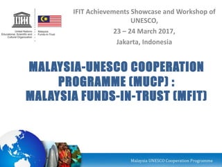 MALAYSIA-UNESCO COOPERATION
PROGRAMME (MUCP) :
MALAYSIA FUNDS-IN-TRUST (MFIT)
IFIT Achievements Showcase and Workshop of
UNESCO,
23 – 24 March 2017,
Jakarta, Indonesia
 