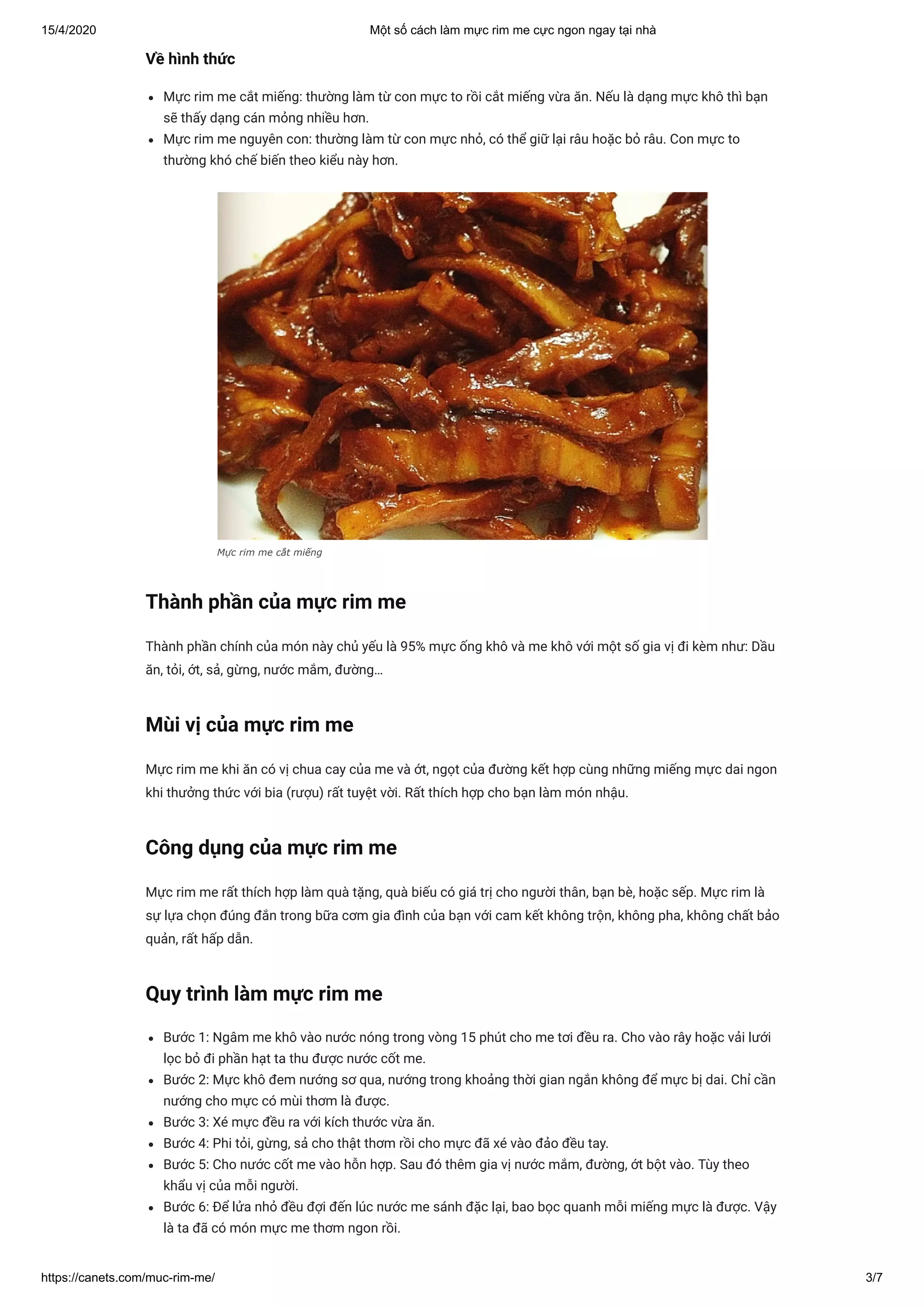 15/4/2020 Một số cách làm mực rim me cực ngon ngay tại nhà
https://canets.com/muc-rim-me/ 3/7
Về hình thức
Mực rim me cắt miếng: thường làm từ con mực to rồi cắt miếng vừa ăn. Nếu là dạng mực khô thì bạn
sẽ thấy dạng cán mỏng nhiều hơn.
Mực rim me nguyên con: thường làm từ con mực nhỏ, có thể giữ lại râu hoặc bỏ râu. Con mực to
thường khó chế biến theo kiểu này hơn.
Mực rim me cắt miếng
Thành phần của mực rim me
Thành phần chính của món này chủ yếu là 95% mực ống khô và me khô với một số gia vị đi kèm như: Dầu
ăn, tỏi, ớt, sả, gừng, nước mắm, đường…
Mùi vị của mực rim me
Mực rim me khi ăn có vị chua cay của me và ớt, ngọt của đường kết hợp cùng những miếng mực dai ngon
khi thưởng thức với bia (rượu) rất tuyệt vời. Rất thích hợp cho bạn làm món nhậu.
Công dụng của mực rim me
Mực rim me rất thích hợp làm quà tặng, quà biếu có giá trị cho người thân, bạn bè, hoặc sếp. Mực rim là
sự lựa chọn đúng đắn trong bữa cơm gia đình của bạn với cam kết không trộn, không pha, không chất bảo
quản, rất hấp dẫn.
Quy trình làm mực rim me
Bước 1: Ngâm me khô vào nước nóng trong vòng 15 phút cho me tơi đều ra. Cho vào rây hoặc vải lưới
lọc bỏ đi phần hạt ta thu được nước cốt me.
Bước 2: Mực khô đem nướng sơ qua, nướng trong khoảng thời gian ngắn không để mực bị dai. Chỉ cần
nướng cho mực có mùi thơm là được.
Bước 3: Xé mực đều ra với kích thước vừa ăn.
Bước 4: Phi tỏi, gừng, sả cho thật thơm rồi cho mực đã xé vào đảo đều tay.
Bước 5: Cho nước cốt me vào hỗn hợp. Sau đó thêm gia vị nước mắm, đường, ớt bột vào. Tùy theo
khẩu vị của mỗi người.
Bước 6: Để lửa nhỏ đều đợi đến lúc nước me sánh đặc lại, bao bọc quanh mỗi miếng mực là được. Vậy
là ta đã có món mực me thơm ngon rồi. 
 